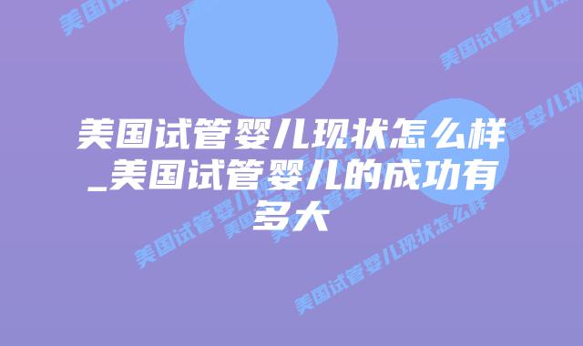 美国试管婴儿现状怎么样_美国试管婴儿的成功有多大