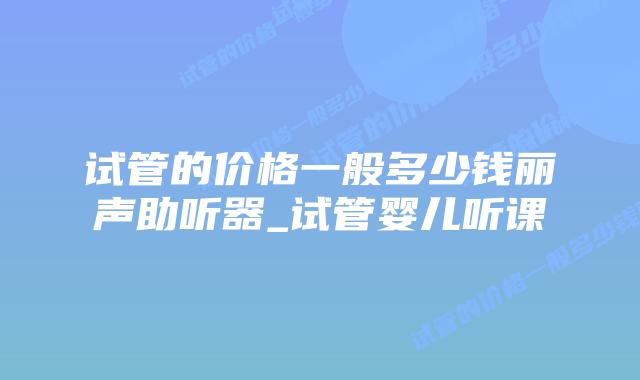 试管的价格一般多少钱丽声助听器_试管婴儿听课