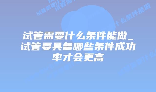 试管需要什么条件能做_试管要具备哪些条件成功率才会更高