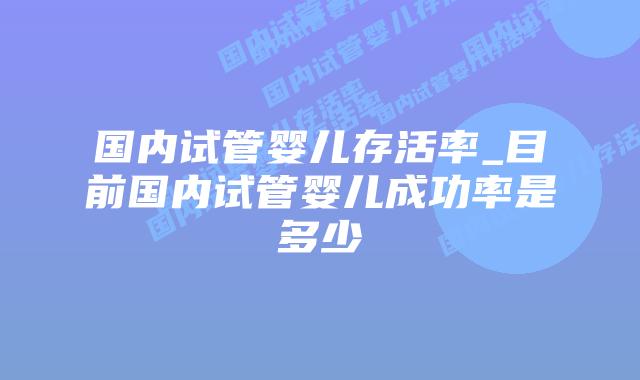 国内试管婴儿存活率_目前国内试管婴儿成功率是多少