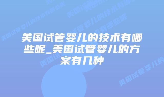 美国试管婴儿的技术有哪些呢_美国试管婴儿的方案有几种
