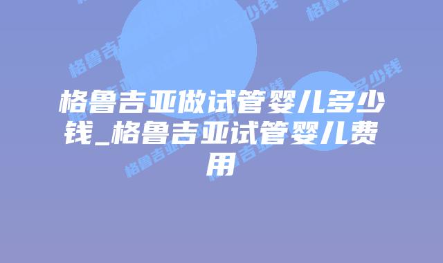 格鲁吉亚做试管婴儿多少钱_格鲁吉亚试管婴儿费用