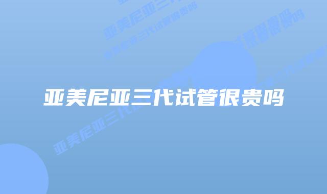 亚美尼亚三代试管很贵吗