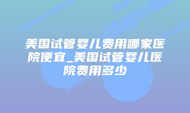 美国试管婴儿费用哪家医院便宜_美国试管婴儿医院费用多少