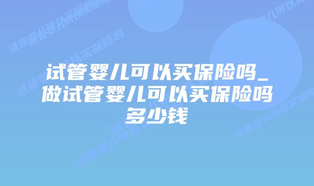 试管婴儿可以买保险吗_做试管婴儿可以买保险吗多少钱