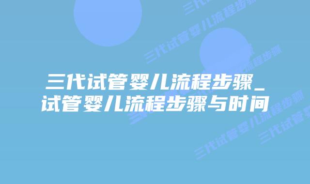 三代试管婴儿流程步骤_试管婴儿流程步骤与时间