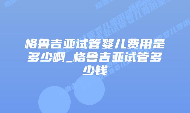 格鲁吉亚试管婴儿费用是多少啊_格鲁吉亚试管多少钱