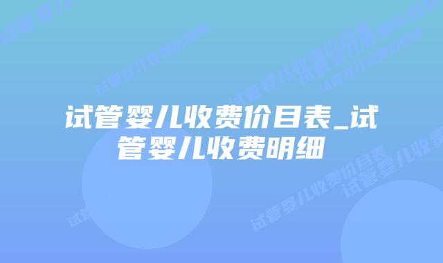 试管婴儿收费价目表_试管婴儿收费明细