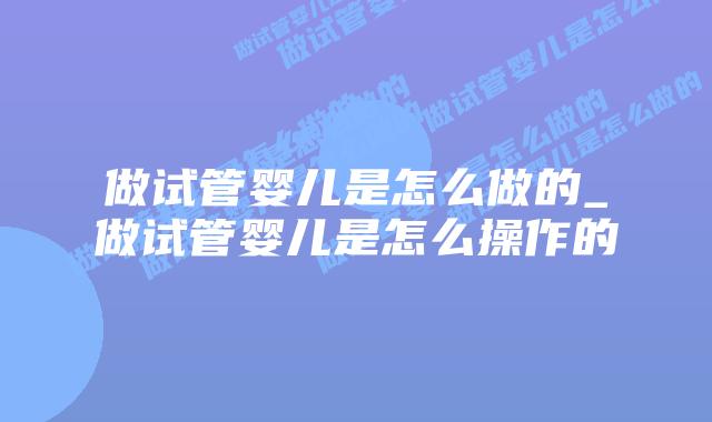 做试管婴儿是怎么做的_做试管婴儿是怎么操作的