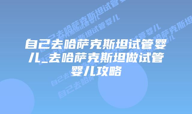 自己去哈萨克斯坦试管婴儿_去哈萨克斯坦做试管婴儿攻略