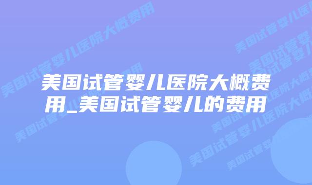 美国试管婴儿医院大概费用_美国试管婴儿的费用
