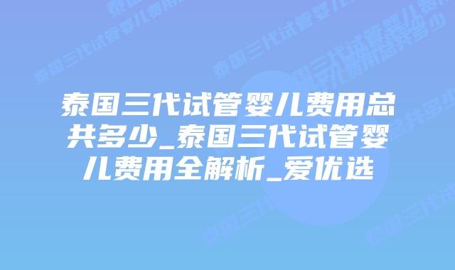泰国三代试管婴儿费用总共多少_泰国三代试管婴儿费用全解析_爱优选