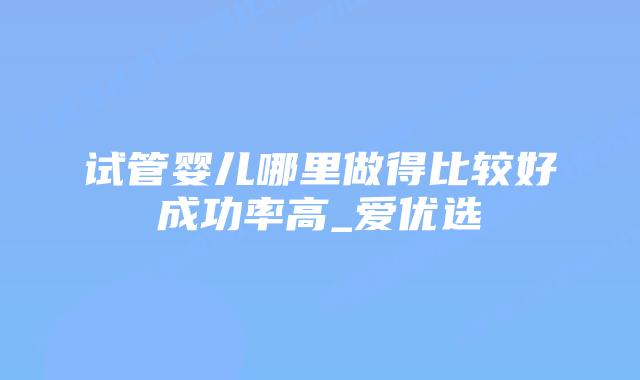 试管婴儿哪里做得比较好成功率高_爱优选