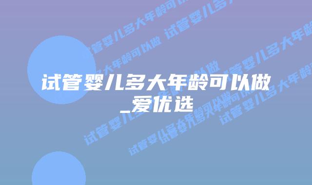 试管婴儿多大年龄可以做_爱优选
