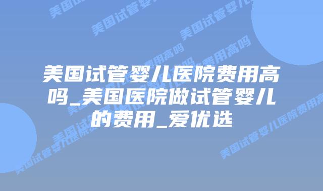 美国试管婴儿医院费用高吗_美国医院做试管婴儿的费用_爱优选
