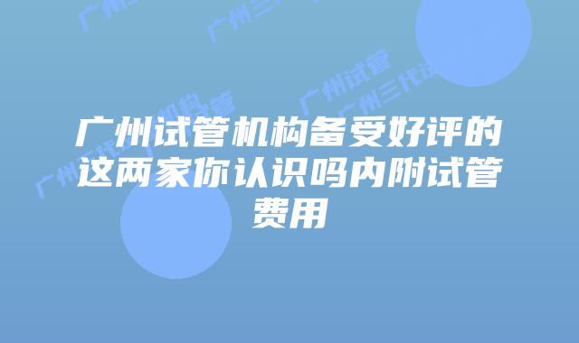 广州试管机构备受好评的这两家你认识吗内附试管费用