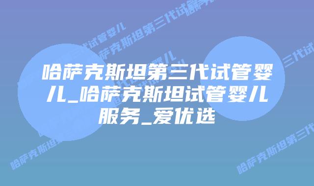 哈萨克斯坦第三代试管婴儿_哈萨克斯坦试管婴儿服务_爱优选