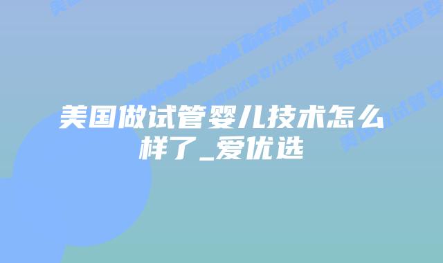 美国做试管婴儿技术怎么样了_爱优选