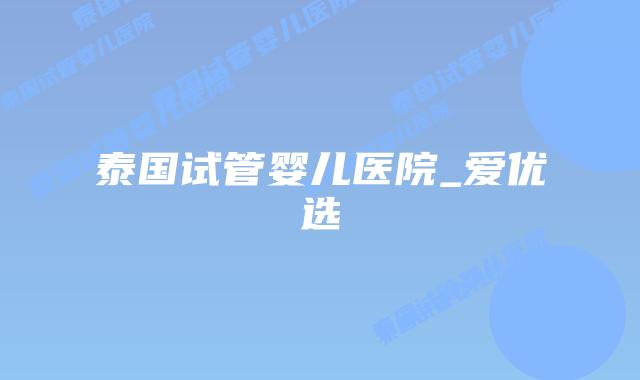 泰国试管婴儿医院_爱优选