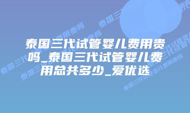 泰国三代试管婴儿费用贵吗_泰国三代试管婴儿费用总共多少_爱优选