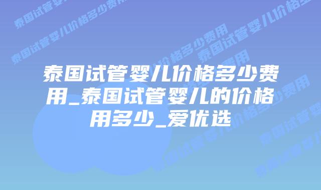 泰国试管婴儿价格多少费用_泰国试管婴儿的价格用多少_爱优选