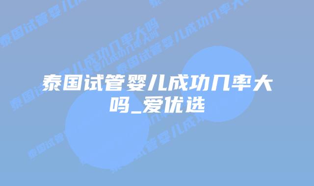 泰国试管婴儿成功几率大吗_爱优选