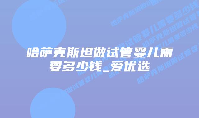 哈萨克斯坦做试管婴儿需要多少钱_爱优选