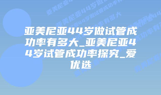 亚美尼亚44岁做试管成功率有多大_亚美尼亚44岁试管成功率探究_爱优选