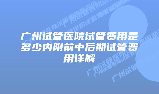广州试管医院试管费用是多少内附前中后期试管费用详解