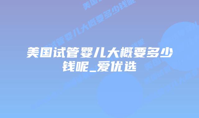 美国试管婴儿大概要多少钱呢_爱优选