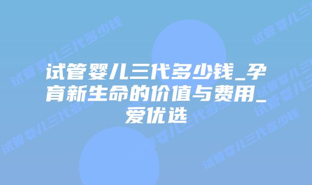 试管婴儿三代多少钱_孕育新生命的价值与费用_爱优选
