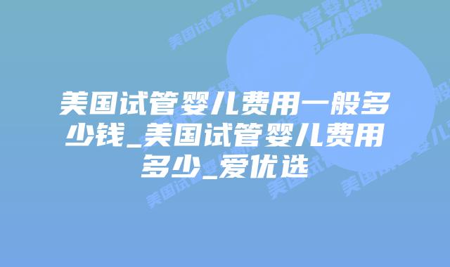 美国试管婴儿费用一般多少钱_美国试管婴儿费用多少_爱优选