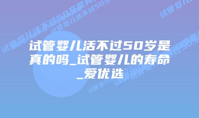 试管婴儿活不过50岁是真的吗_试管婴儿的寿命_爱优选