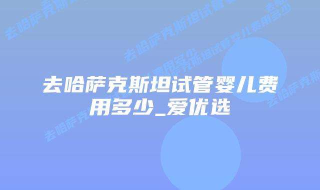 去哈萨克斯坦试管婴儿费用多少_爱优选