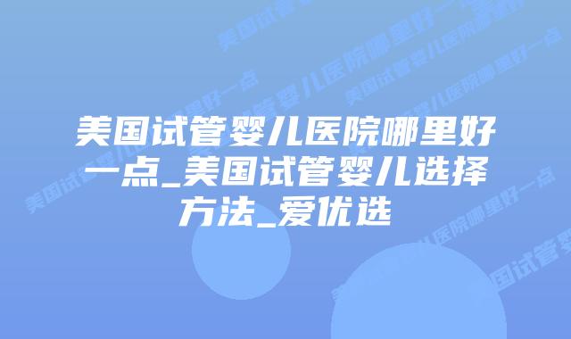 美国试管婴儿医院哪里好一点_美国试管婴儿选择方法_爱优选