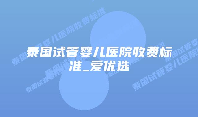 泰国试管婴儿医院收费标准_爱优选