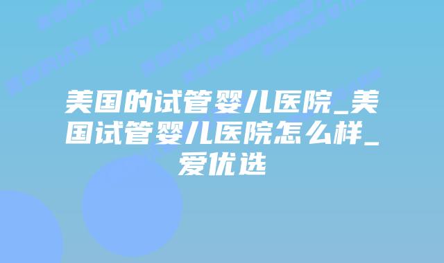 美国的试管婴儿医院_美国试管婴儿医院怎么样_爱优选