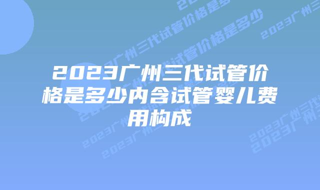 2023广州三代试管价格是多少内含试管婴儿费用构成