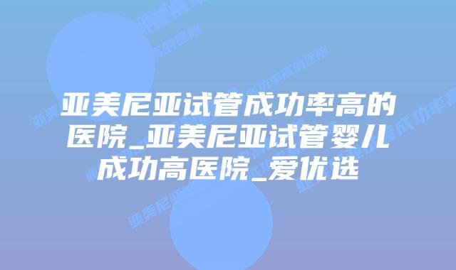 亚美尼亚试管成功率高的医院_亚美尼亚试管婴儿成功高医院_爱优选