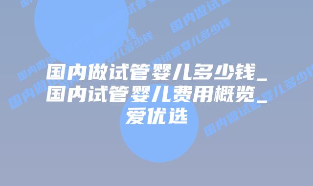 国内做试管婴儿多少钱_国内试管婴儿费用概览_爱优选