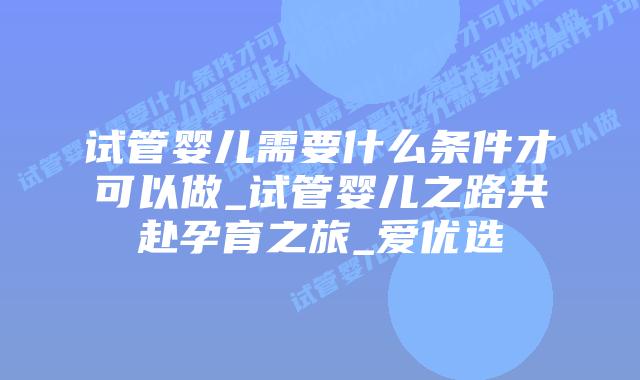 试管婴儿需要什么条件才可以做_试管婴儿之路共赴孕育之旅_爱优选
