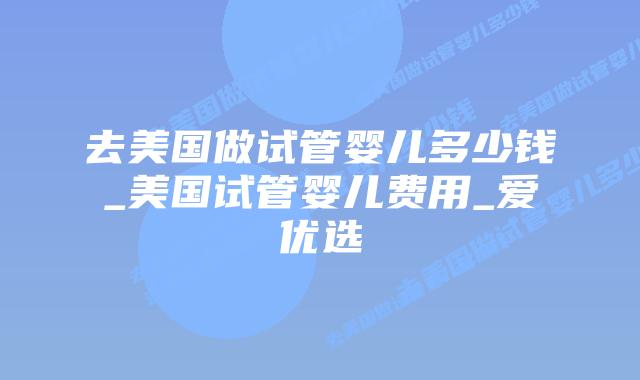 去美国做试管婴儿多少钱_美国试管婴儿费用_爱优选