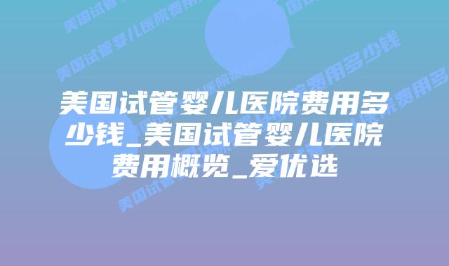 美国试管婴儿医院费用多少钱_美国试管婴儿医院费用概览_爱优选