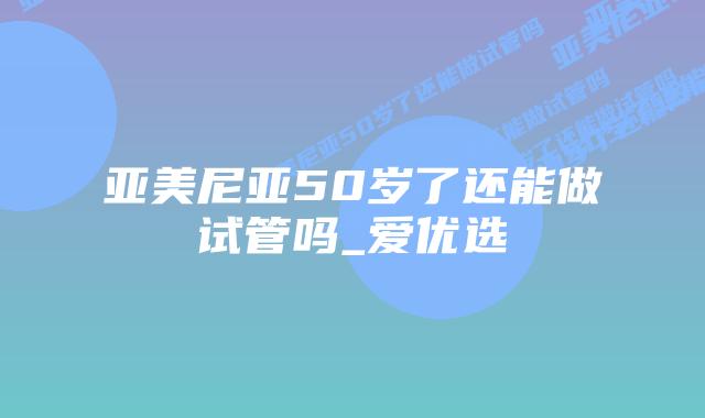 亚美尼亚50岁了还能做试管吗_爱优选