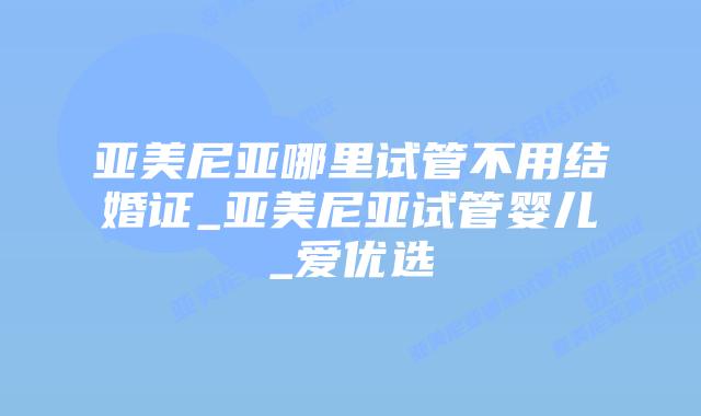 亚美尼亚哪里试管不用结婚证_亚美尼亚试管婴儿_爱优选