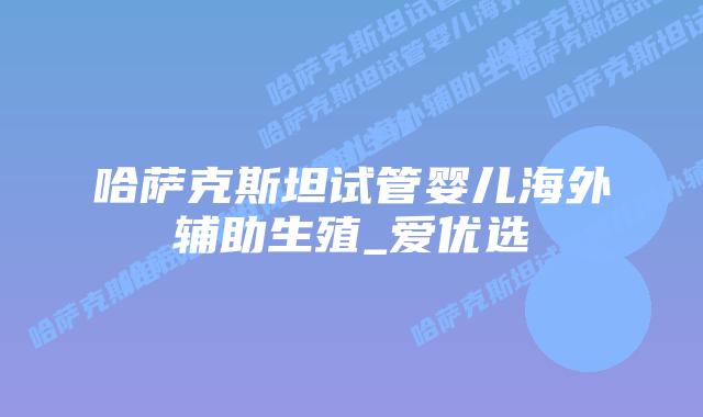 哈萨克斯坦试管婴儿海外辅助生殖_爱优选