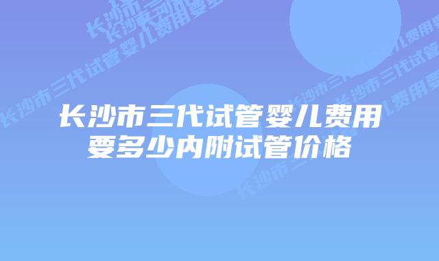 长沙市三代试管婴儿费用要多少内附试管价格