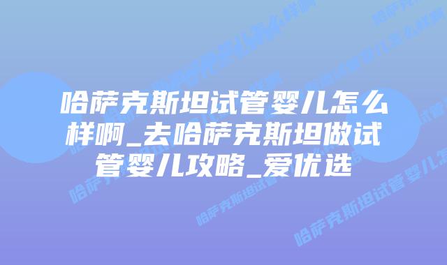 哈萨克斯坦试管婴儿怎么样啊_去哈萨克斯坦做试管婴儿攻略_爱优选