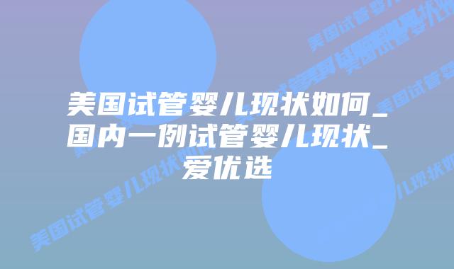 美国试管婴儿现状如何_国内一例试管婴儿现状_爱优选