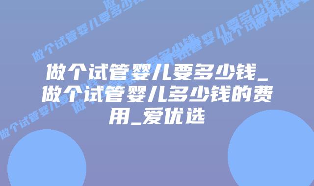做个试管婴儿要多少钱_做个试管婴儿多少钱的费用_爱优选